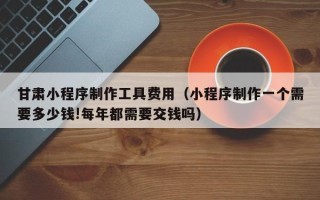 赤壁甘肃小程序制作工具费用（小程序制作一个需要多少钱!每年都需要交钱吗）