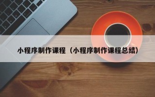 赤壁小程序制作课程（小程序制作课程总结）