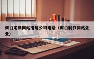赤壁海口定制网站搭建公司电话（海口制作网站企业）