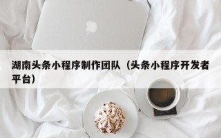 赤壁湖南头条小程序制作团队（头条小程序开发者平台）