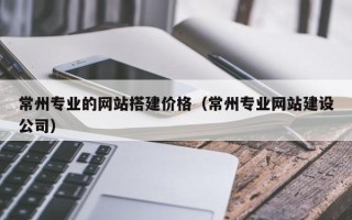 赤壁常州专业的网站搭建价格（常州专业网站建设公司）