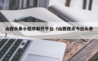 赤壁山西头条小程序制作平台（山西视点今日头条）